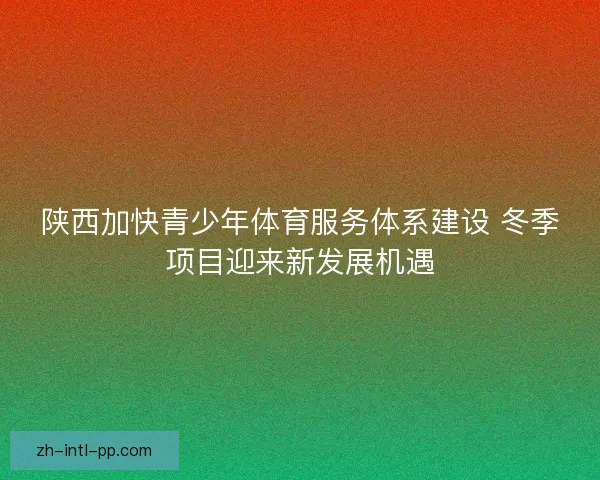 陕西加快青少年体育服务体系建设 冬季项目迎来新发展机遇