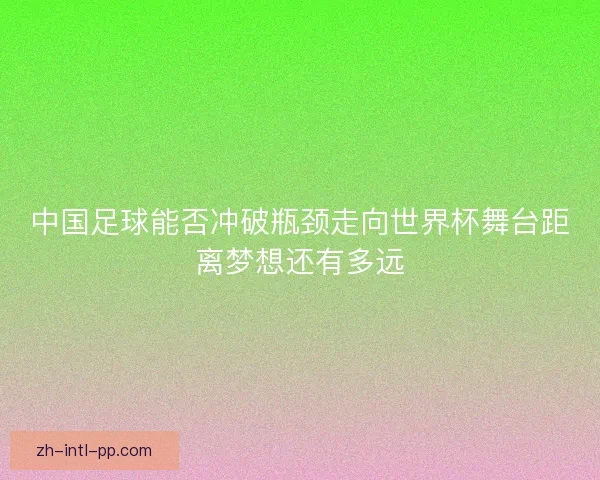 中国足球能否冲破瓶颈走向世界杯舞台距离梦想还有多远