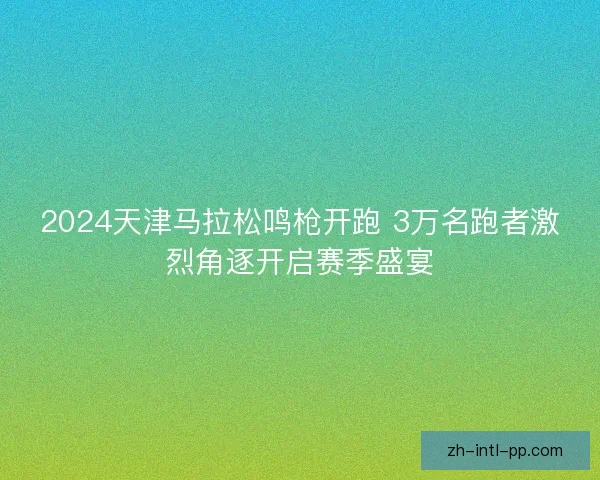 2024天津马拉松鸣枪开跑 3万名跑者激烈角逐开启赛季盛宴 2024天津马拉松鸣枪开跑 3万名跑者激烈角逐开启赛季盛宴