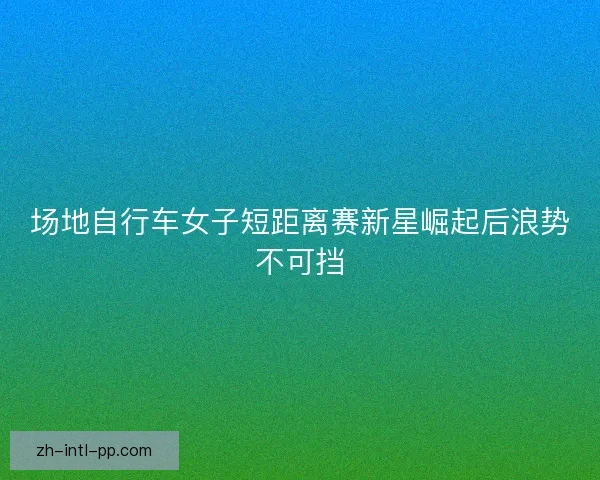 场地自行车女子短距离赛新星崛起后浪势不可挡 场地自行车女子短距离赛新星崛起后浪势不可挡