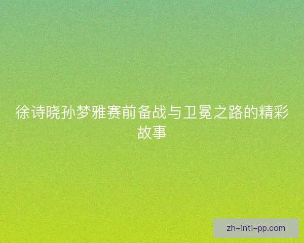 徐诗晓孙梦雅赛前备战与卫冕之路的精彩故事 徐诗晓孙梦雅赛前备战与卫冕之路的精彩故事