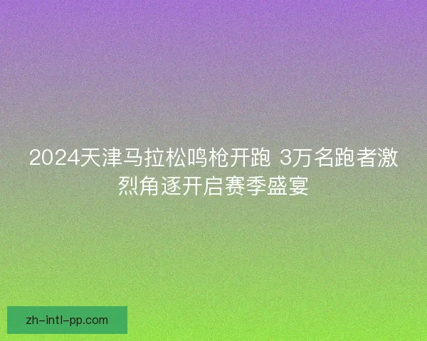 2024天津马拉松鸣枪开跑 3万名跑者激烈角逐开启赛季盛宴 2024天津马拉松鸣枪开跑 3万名跑者激烈角逐开启赛季盛宴