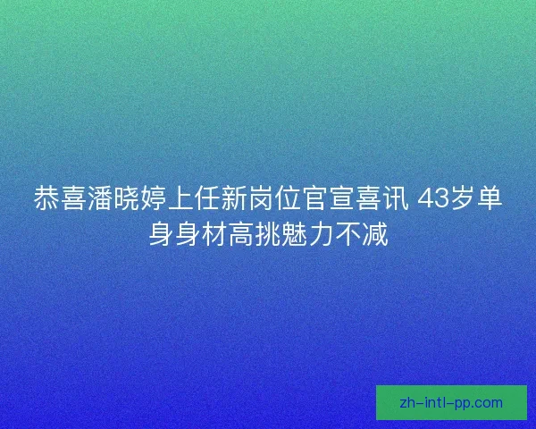 恭喜潘晓婷上任新岗位官宣喜讯 43岁单身身材高挑魅力不减