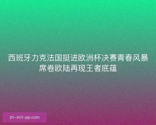 西班牙力克法国挺进欧洲杯决赛青春风暴席卷欧陆再现王者底蕴