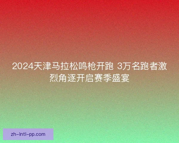 2024天津马拉松鸣枪开跑 3万名跑者激烈角逐开启赛季盛宴