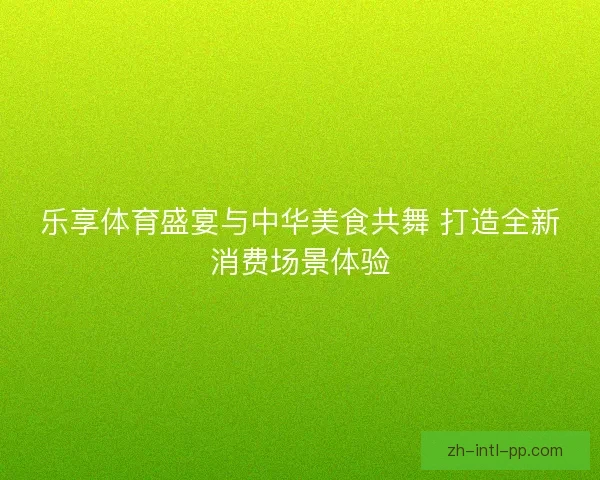 乐享体育盛宴与中华美食共舞 打造全新消费场景体验