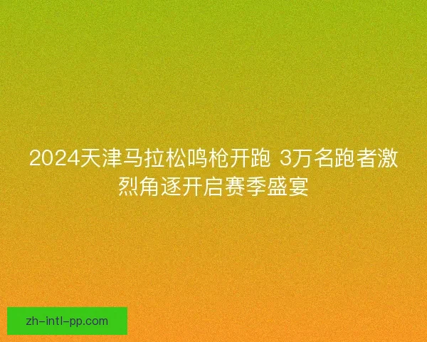 2024天津马拉松鸣枪开跑 3万名跑者激烈角逐开启赛季盛宴 2024天津马拉松鸣枪开跑 3万名跑者激烈角逐开启赛季盛宴