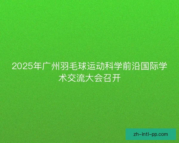2025年广州羽毛球运动科学前沿国际学术交流大会召开 2025年广州羽毛球运动科学前沿国际学术交流大会召开
