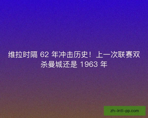 维拉时隔 62 年冲击历史！上一次联赛双杀曼城还是 1963 年
