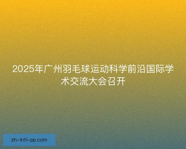 2025年广州羽毛球运动科学前沿国际学术交流大会召开