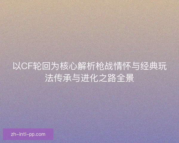 以CF轮回为核心解析枪战情怀与经典玩法传承与进化之路全景