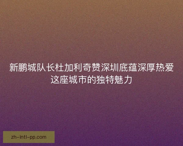 新鹏城队长杜加利奇赞深圳底蕴深厚热爱这座城市的独特魅力