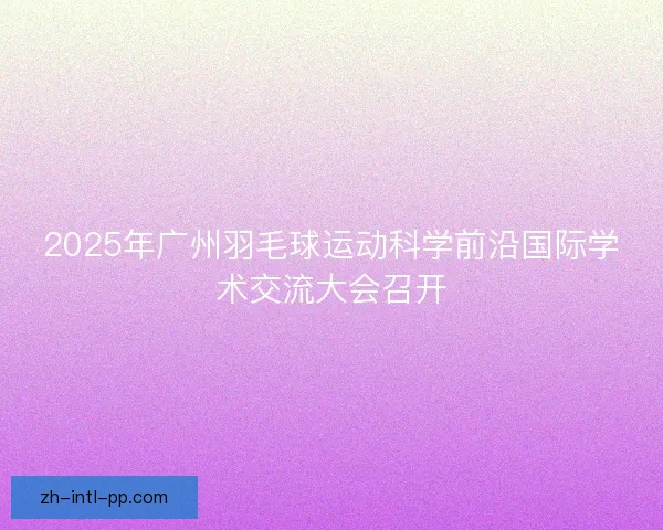 2025年广州羽毛球运动科学前沿国际学术交流大会召开