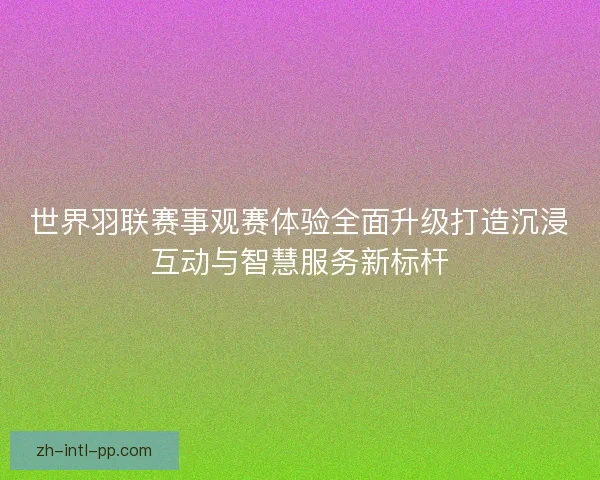 世界羽联赛事观赛体验全面升级打造沉浸互动与智慧服务新标杆