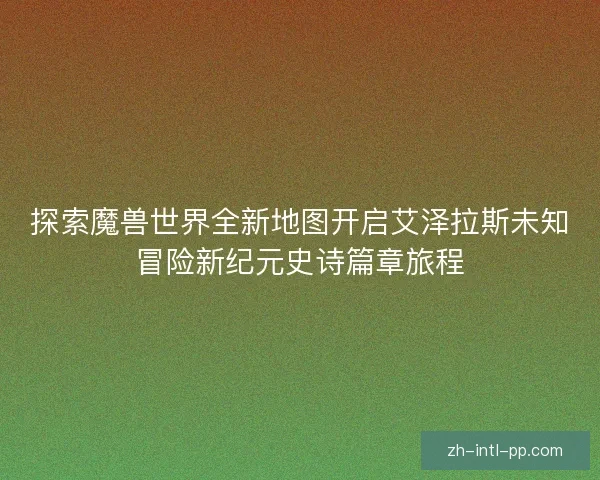 探索魔兽世界全新地图开启艾泽拉斯未知冒险新纪元史诗篇章旅程